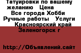 Татуировки,по вашему желанию › Цена ­ 500 - Все города Хобби. Ручные работы » Услуги   . Красноярский край,Зеленогорск г.